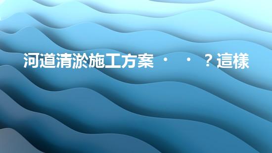 河道清淤施工方案？這樣做才有效！